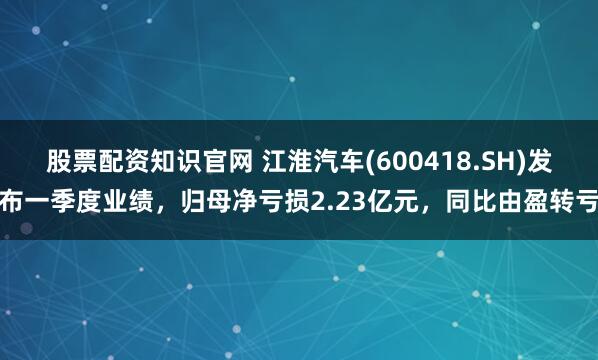 股票配资知识官网 江淮汽车(600418.SH)发布一季度业绩，归母净亏损2.23亿元，同比由盈转亏