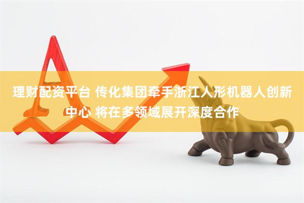 理财配资平台 传化集团牵手浙江人形机器人创新中心 将在多领域展开深度合作