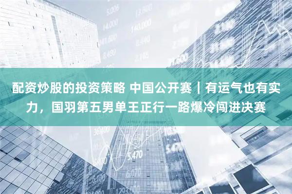 配资炒股的投资策略 中国公开赛｜有运气也有实力，国羽第五男单王正行一路爆冷闯进决赛