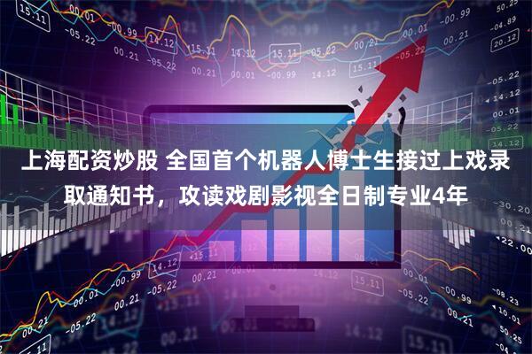 上海配资炒股 全国首个机器人博士生接过上戏录取通知书，攻读戏剧影视全日制专业4年