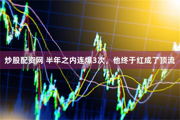 炒股配资网 半年之内连爆3次，他终于红成了顶流