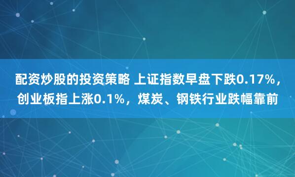 配资炒股的投资策略 上证指数早盘下跌0.17%，创业板指上涨0.1%，煤炭、钢铁行业跌幅靠前
