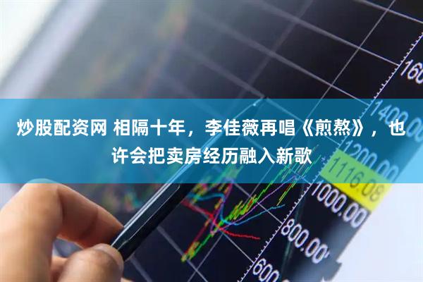 炒股配资网 相隔十年，李佳薇再唱《煎熬》，也许会把卖房经历融入新歌