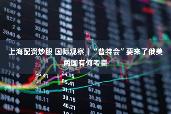 上海配资炒股 国际观察｜“普特会”要来了　俄美两国有何考量