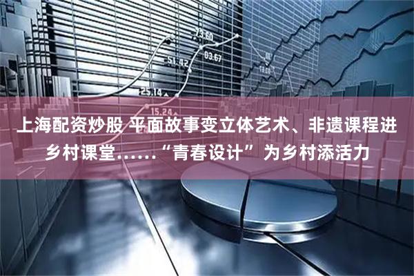 上海配资炒股 平面故事变立体艺术、非遗课程进乡村课堂……“青春设计” 为乡村添活力