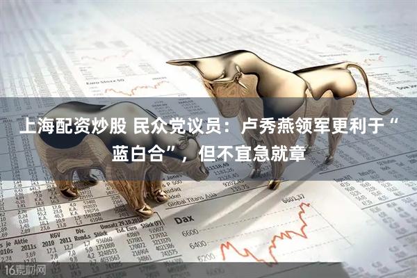 上海配资炒股 民众党议员：卢秀燕领军更利于“蓝白合”，但不宜急就章