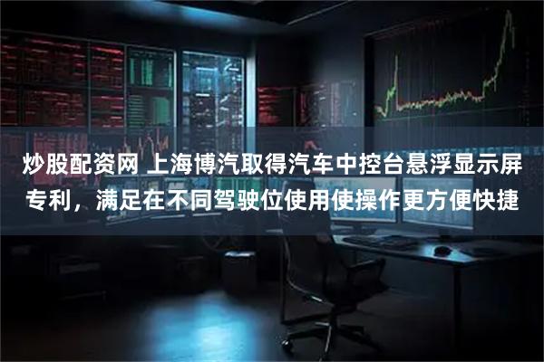 炒股配资网 上海博汽取得汽车中控台悬浮显示屏专利，满足在不同驾驶位使用使操作更方便快捷