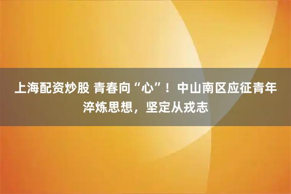 上海配资炒股 青春向“心”！中山南区应征青年淬炼思想，坚定从戎志
