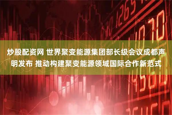 炒股配资网 世界聚变能源集团部长级会议成都声明发布 推动构建聚变能源领域国际合作新范式