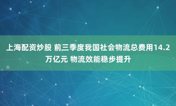 上海配资炒股 前三季度我国社会物流总费用14.2万亿元 物流效能稳步提升