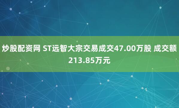炒股配资网 ST远智大宗交易成交47.00万股 成交额213.85万元