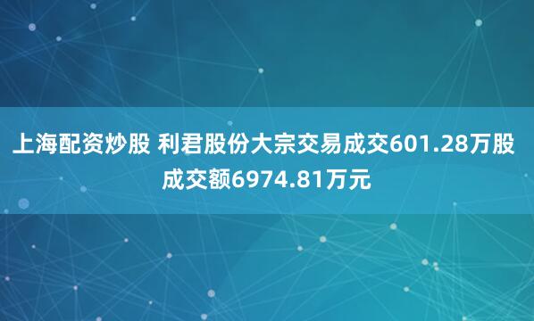 上海配资炒股 利君股份大宗交易成交601.28万股 成交额6974.81万元