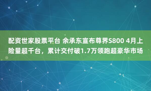 配资世家股票平台 余承东宣布尊界S800 4月上险量超千台，累计交付破1.7万领跑超豪华市场