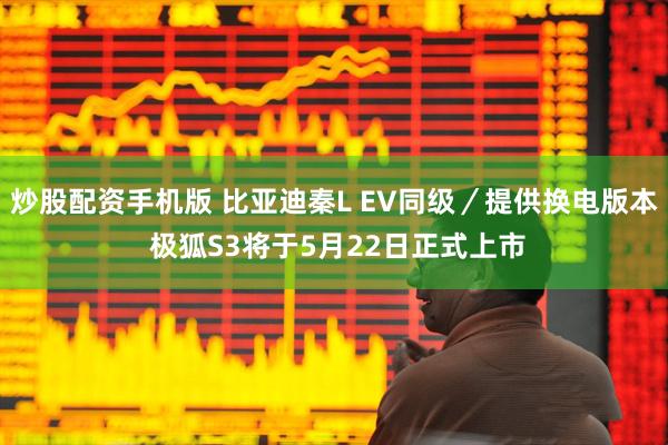 炒股配资手机版 比亚迪秦L EV同级／提供换电版本 极狐S3将于5月22日正式上市