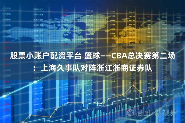 股票小账户配资平台 篮球——CBA总决赛第二场：上海久事队对阵浙江浙商证券队
