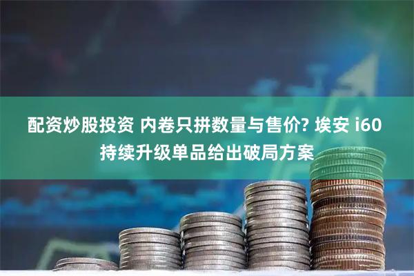 配资炒股投资 内卷只拼数量与售价? 埃安 i60 持续升级单品给出破局方案