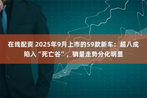 在线配资 2025年9月上市的59款新车：超八成陷入“死亡谷”，销量走势分化明显