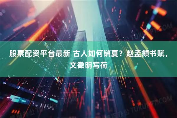 股票配资平台最新 古人如何销夏？赵孟頫书赋，文徵明写荷