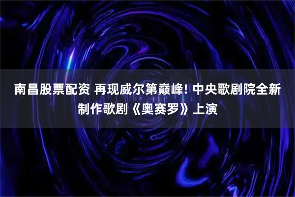 南昌股票配资 再现威尔第巅峰! 中央歌剧院全新制作歌剧《奥赛罗》上演