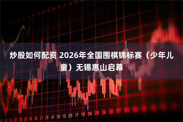 炒股如何配资 2026年全国围棋锦标赛（少年儿童）无锡惠山启幕