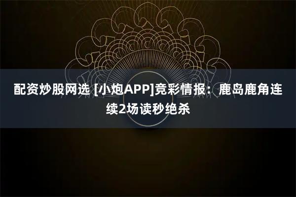 配资炒股网选 [小炮APP]竞彩情报：鹿岛鹿角连续2场读秒绝杀