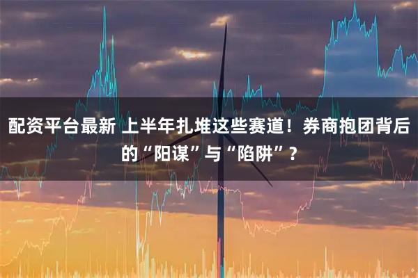 配资平台最新 上半年扎堆这些赛道！券商抱团背后的“阳谋”与“陷阱”？