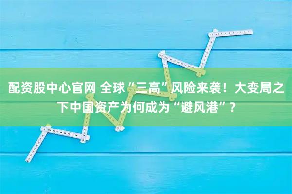 配资股中心官网 全球“三高”风险来袭！大变局之下中国资产为何成为“避风港”？