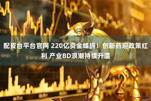 配资台平台官网 220亿资金蜂拥！创新药迎政策红利 产业BD浪潮持续升温