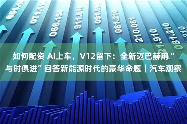 如何配资 AI上车，V12留下：全新迈巴赫用“与时俱进”回答新能源时代的豪华命题｜汽车观察