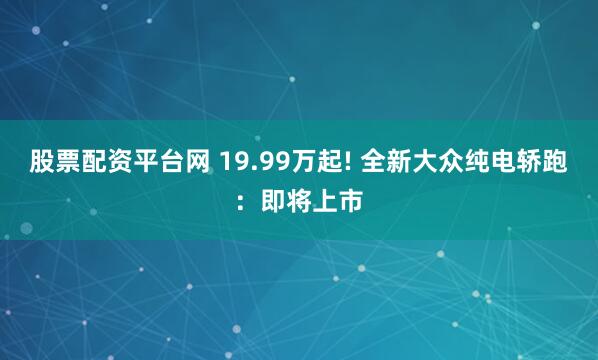 股票配资平台网 19.99万起! 全新大众纯电轿跑：即将上市