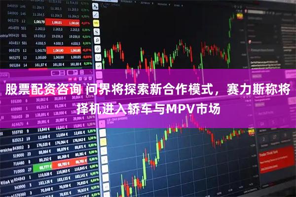 股票配资咨询 问界将探索新合作模式，赛力斯称将择机进入轿车与MPV市场