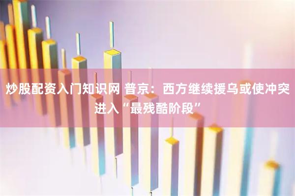 炒股配资入门知识网 普京：西方继续援乌或使冲突进入“最残酷阶段”